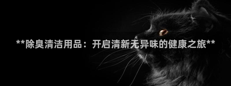 尊龙z6官网ag：**除臭清洁用品：开启清新无异味的健康