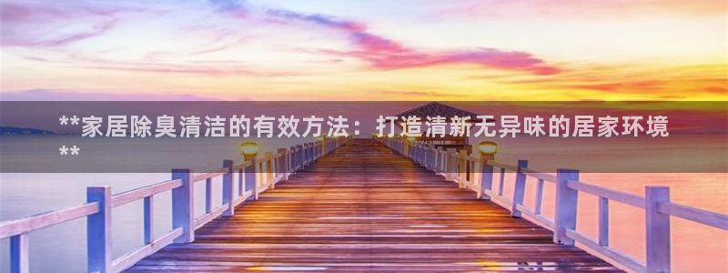 尊龙最近一次露面：**家居除臭清洁的有效方法：打造清新无