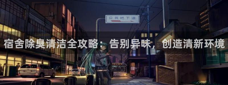 z6尊龙凯时ag旗舰厅：宿舍除臭清洁全攻略：告别异味，创