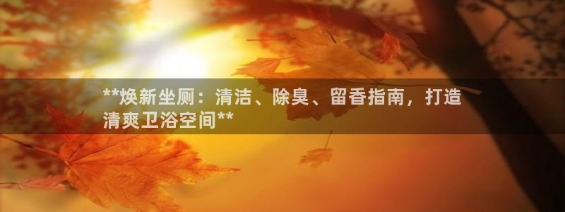 凯时ag旗舰厅登录：**焕新坐厕：清洁、除臭、留香指南，